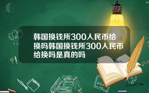 韩国换钱所300人民币给换吗韩国换钱所300人民币给换吗是真的吗