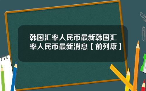 韩国汇率人民币最新韩国汇率人民币最新消息【前列康】