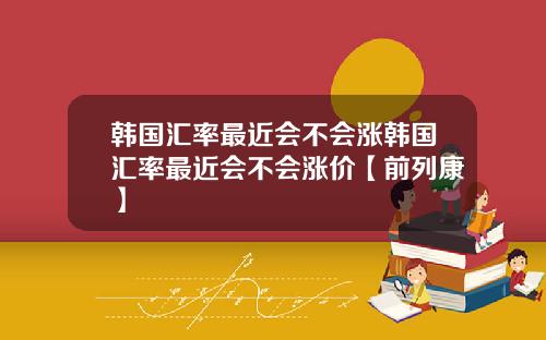 韩国汇率最近会不会涨韩国汇率最近会不会涨价【前列康】