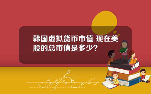 韩国虚拟货币市值 现在美股的总市值是多少？