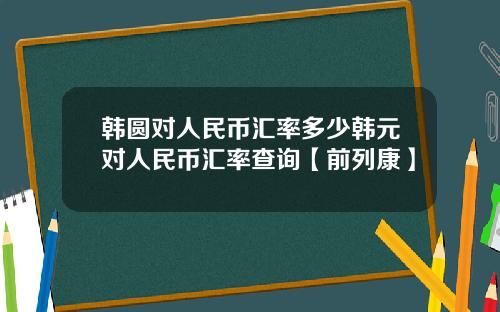 韩圆对人民币汇率多少韩元对人民币汇率查询【前列康】