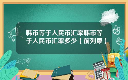 韩币等于人民币汇率韩币等于人民币汇率多少【前列康】