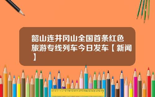 韶山连井冈山全国首条红色旅游专线列车今日发车【新闻】