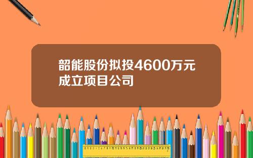 韶能股份拟投4600万元成立项目公司