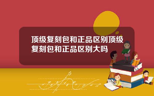 顶级复刻包和正品区别顶级复刻包和正品区别大吗
