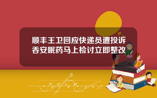 顺丰王卫回应快递员遭投诉吞安眠药马上检讨立即整改