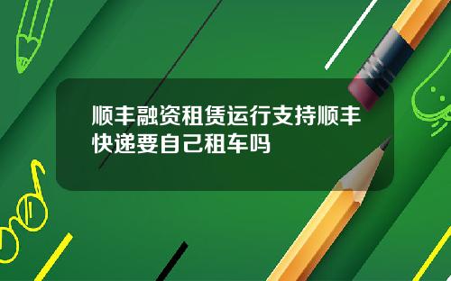顺丰融资租赁运行支持顺丰快递要自己租车吗