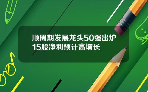 顺周期发展龙头50强出炉15股净利预计高增长