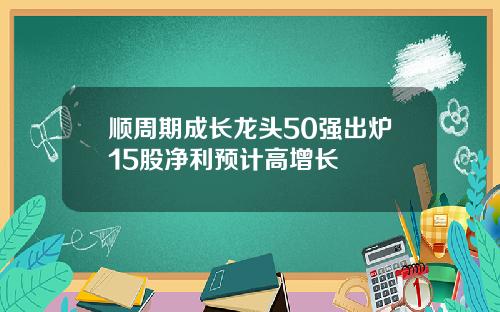 顺周期成长龙头50强出炉15股净利预计高增长