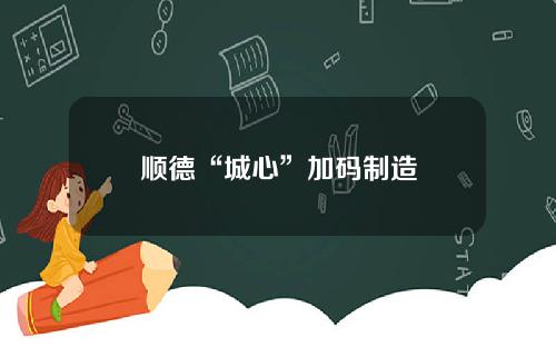 顺德“城心”加码制造