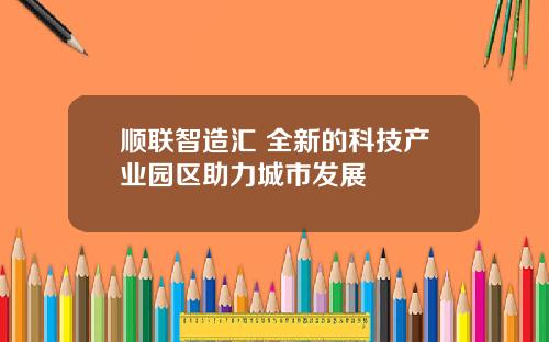 顺联智造汇 全新的科技产业园区助力城市发展 