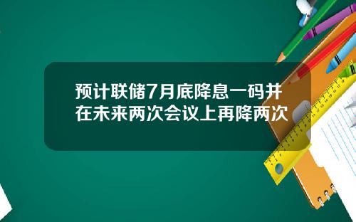 预计联储7月底降息一码并在未来两次会议上再降两次