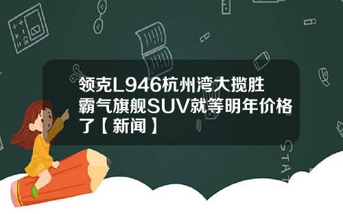 领克L946杭州湾大揽胜霸气旗舰SUV就等明年价格了【新闻】