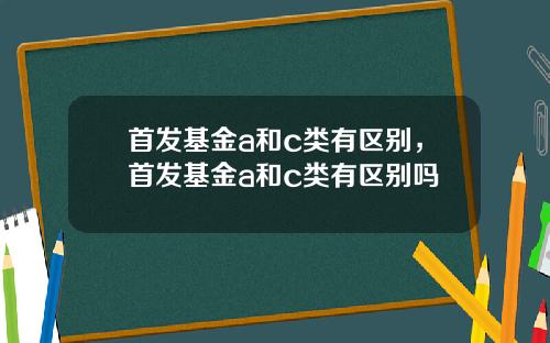首发基金a和c类有区别，首发基金a和c类有区别吗