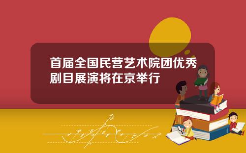 首届全国民营艺术院团优秀剧目展演将在京举行