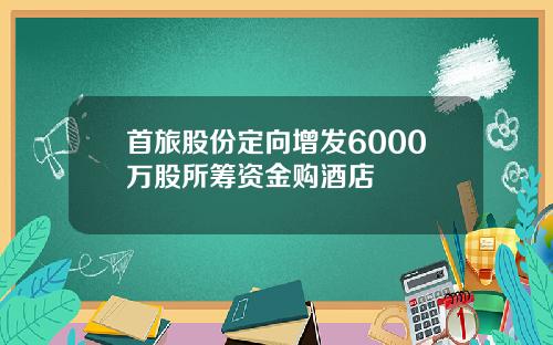 首旅股份定向增发6000万股所筹资金购酒店