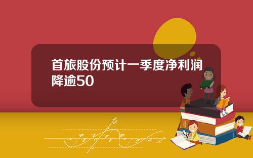 首旅股份预计一季度净利润降逾50