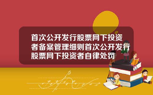 首次公开发行股票网下投资者备案管理细则首次公开发行股票网下投资者自律处罚