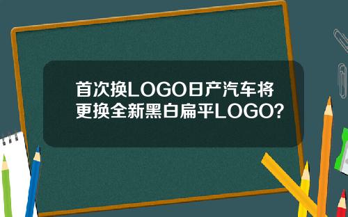 首次换LOGO日产汽车将更换全新黑白扁平LOGO？