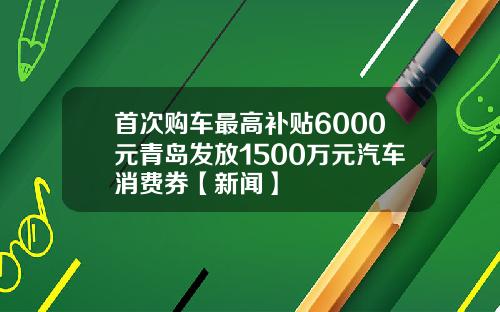 首次购车最高补贴6000元青岛发放1500万元汽车消费券【新闻】