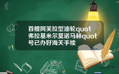 首艘阿芙拉型油轮quot弗拉基米尔莫诺马赫quot号已办好海关手续