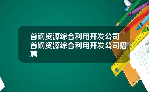 首钢资源综合利用开发公司首钢资源综合利用开发公司招聘