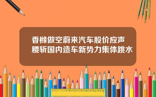 香橼做空蔚来汽车股价应声腰斩国内造车新势力集体跳水
