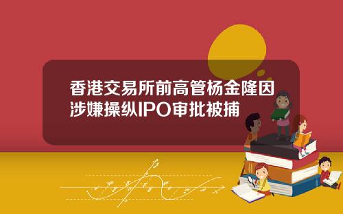 香港交易所前高管杨金隆因涉嫌操纵IPO审批被捕