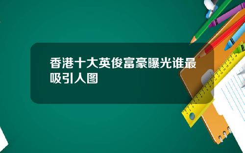 香港十大英俊富豪曝光谁最吸引人图