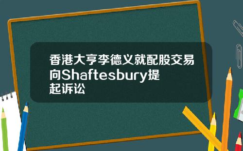 香港大亨李德义就配股交易向Shaftesbury提起诉讼