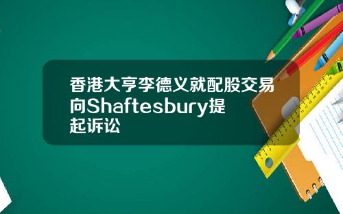 香港大亨李德义就配股交易向Shaftesbury提起诉讼