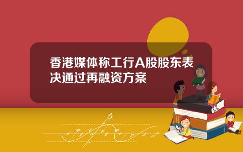 香港媒体称工行A股股东表决通过再融资方案