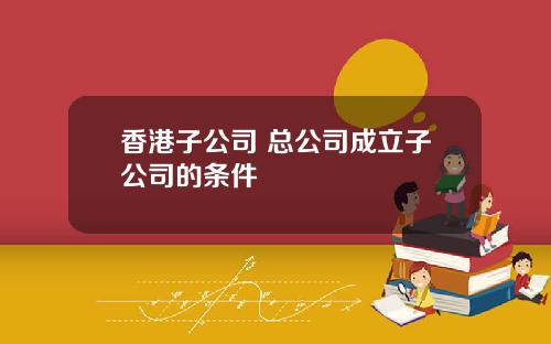 香港子公司 总公司成立子公司的条件