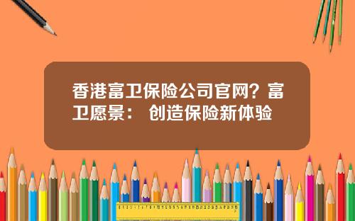 香港富卫保险公司官网？富卫愿景： 创造保险新体验