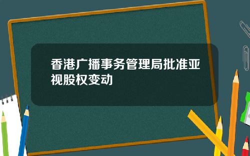 香港广播事务管理局批准亚视股权变动