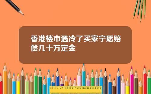 香港楼市遇冷了买家宁愿赔偿几十万定金