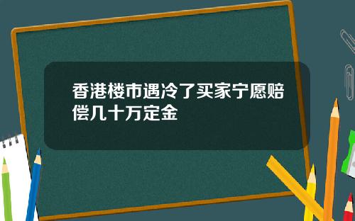 香港楼市遇冷了买家宁愿赔偿几十万定金