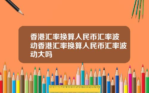 香港汇率换算人民币汇率波动香港汇率换算人民币汇率波动大吗