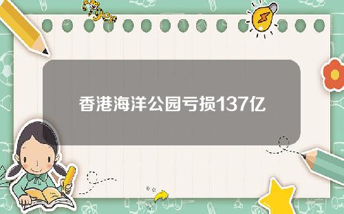 香港海洋公园亏损137亿