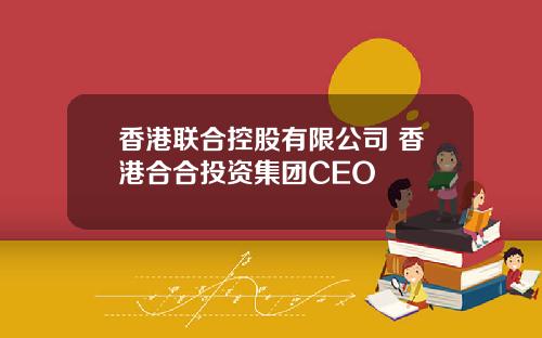 香港联合控股有限公司 香港合合投资集团CEO