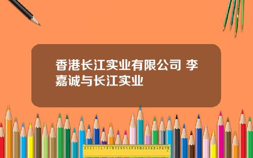 香港长江实业有限公司 李嘉诚与长江实业