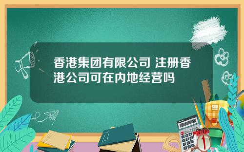 香港集团有限公司 注册香港公司可在内地经营吗