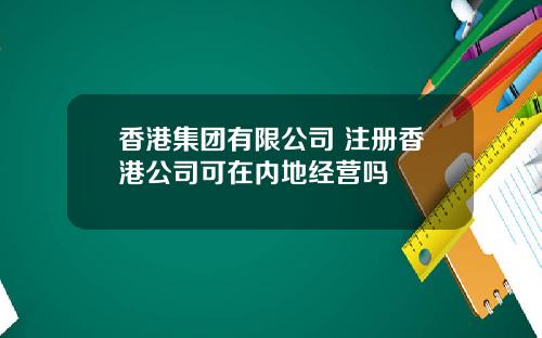 香港集团有限公司 注册香港公司可在内地经营吗