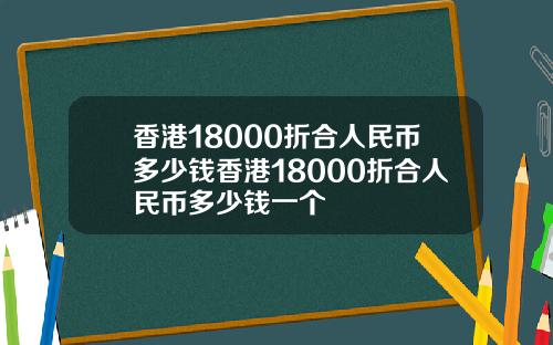 香港18000折合人民币多少钱香港18000折合人民币多少钱一个