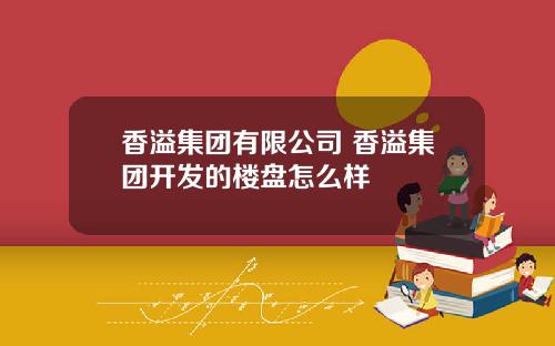 香溢集团有限公司 香溢集团开发的楼盘怎么样