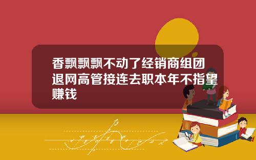 香飘飘飘不动了经销商组团退网高管接连去职本年不指望赚钱