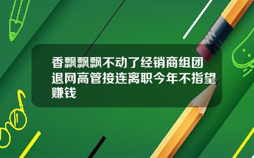 香飘飘飘不动了经销商组团退网高管接连离职今年不指望赚钱