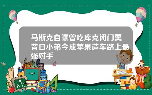 马斯克自曝曾吃库克闭门羹昔日小弟今成苹果造车路上最强对手