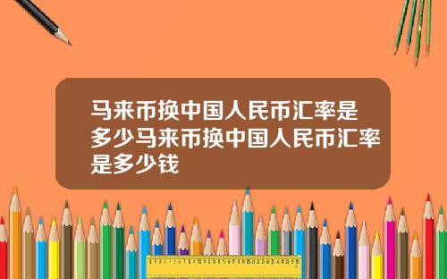 马来币换中国人民币汇率是多少马来币换中国人民币汇率是多少钱