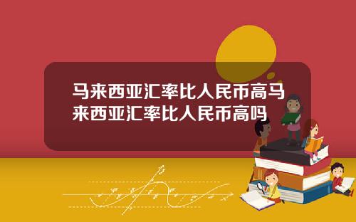 马来西亚汇率比人民币高马来西亚汇率比人民币高吗